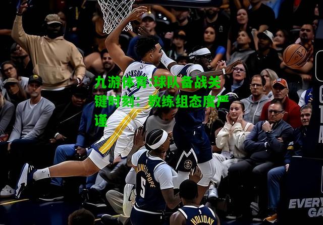 九游体育:球队备战关键时刻：教练组态度严谨